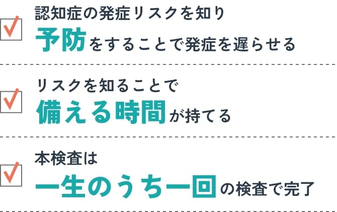 認知症の発症リスクを知り予防をすることで発症を遅らせる/リスクを知ることで備える時間が持てる/本検査は一生のうち一回の検査で完了
